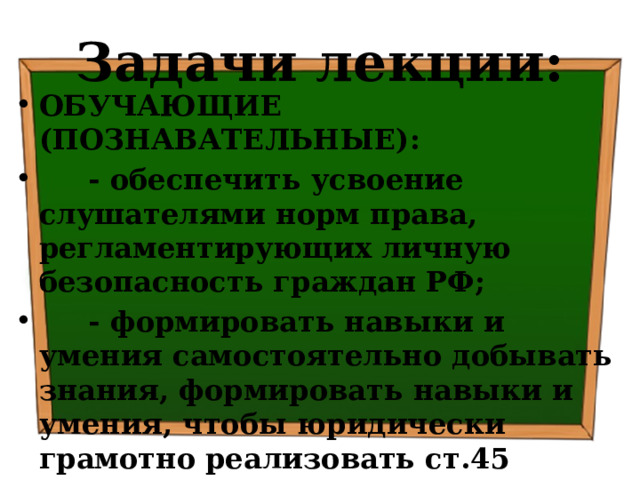 Задачи лекции: ОБУЧАЮЩИЕ (ПОЗНАВАТЕЛЬНЫЕ):  - обеспечить усвоение слушателями норм права, регламентирующих личную безопасность граждан РФ;  - формировать навыки и умения самостоятельно добывать знания, формировать навыки и умения, чтобы юридически грамотно реализовать ст.45 Конституции РФ, ст.39 УК РФ и ст.24 ФЗ РФ «Об оружии» 