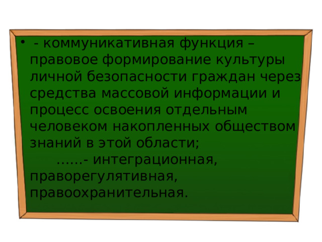  - коммуникативная функция – правовое формирование культуры личной безопасности граждан через средства массовой информации и процесс освоения отдельным человеком накопленных обществом знаний в этой области; …...- интеграционная, праворегулятивная, правоохранительная. 