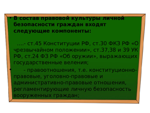 В состав правовой культуры личной безопасности граждан входят следующие компоненты: ….- ст.45 Конституции РФ, ст.30 ФКЗ РФ «О чрезвычайном положении», ст.37,38 и 39 УК РФ, ст.24 ФЗ РФ «Об оружии», выражающих государственные веления;  - правоотношения, т.е. конституционно-правовые, уголовно-правовые и административно-правовые отношения, регламентирующие личную безопасность вооруженных граждан; 