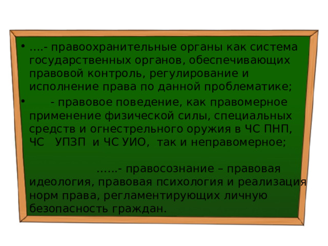 … .- правоохранительные органы как система государственных органов, обеспечивающих правовой контроль, регулирование и исполнение права по данной проблематике;  - правовое поведение, как правомерное применение физической силы, специальных средств и огнестрельного оружия в ЧС ПНП, ЧС УПЗП и ЧС УИО, так и неправомерное; …...- правосознание – правовая идеология, правовая психология и реализация норм права, регламентирующих личную безопасность граждан. 