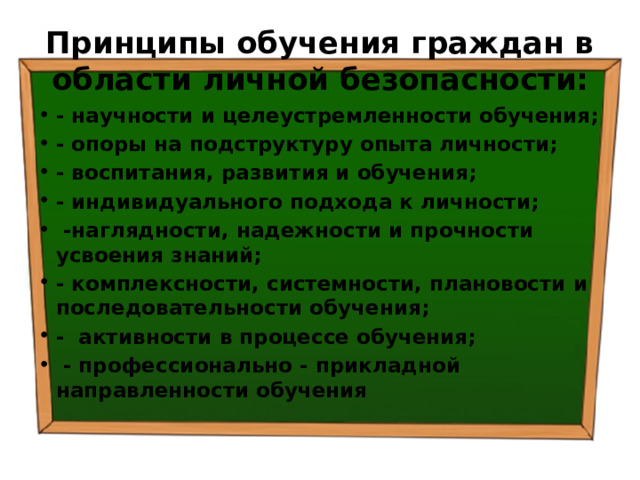 Принципы обучения граждан в области личной безопасности: - научности и целеустремленности обучения; - опоры на подструктуру опыта личности; - воспитания, развития и обучения; - индивидуального подхода к личности;  -наглядности, надежности и прочности усвоения знаний; - комплексности, системности, плановости и последовательности обучения; - активности в процессе обучения;  - профессионально - прикладной направленности обучения 