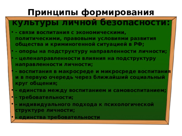 Принципы формирования культуры личной безопасности: - связи воспитания с экономическими, политическими, правовыми условиями развития общества и криминогенной ситуацией в РФ; - опоры на подструктуру направленности личности; - целенаправленности влияния на подструктуру направленности личности; - воспитания в макросреде и микросреде воспитания и в первую очередь через ближайший социальный круг общения; - единства между воспитанием и самовоспитанием; - требовательности; - индивидуального подхода к психологической структуре личности; - единства требовательности 
