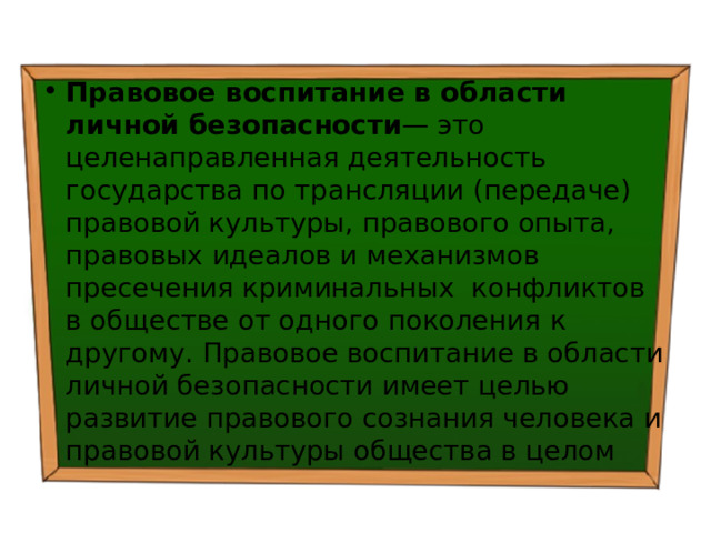 Правовое воспитание  в области личной безопасности — это целенаправленная деятельность государства по трансляции (передаче) правовой культуры, правового опыта, правовых идеалов и механизмов пресечения криминальных конфликтов в обществе от одного поколения к другому. Правовое воспитание в области личной безопасности имеет целью развитие правового сознания человека и правовой культуры общества в целом 