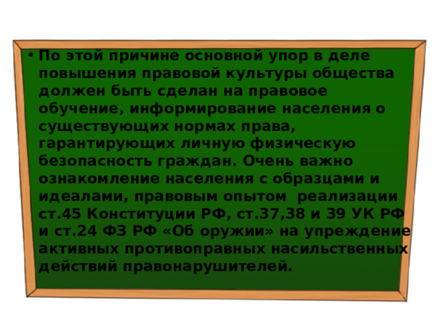 По этой причине основной упор в деле повышения правовой культуры общества должен быть сделан на правовое обучение, информирование населения о существующих нормах права, гарантирующих личную физическую безопасность граждан. Очень важно ознакомление населения с образцами и идеалами, правовым опытом реализации ст.45 Конституции РФ, ст.37,38 и 39 УК РФ и ст.24 ФЗ РФ «Об оружии» на упреждение активных противоправных насильственных действий правонарушителей. 