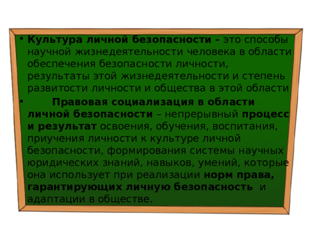 Культура личной безопасности  - это способы научной жизнедеятельности человека в области обеспечения безопасности личности, результаты этой жизнедеятельности и степень развитости личности и общества в этой области  Правовая социализация в области личной безопасности – непрерывный процесс и результат освоения, обучения, воспитания, приучения личности к культуре личной безопасности, формирования системы научных юридических знаний, навыков, умений, которые она использует при реализации норм права, гарантирующих  личную безопасность и адаптации в обществе. 