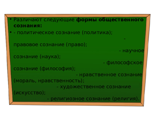 Различают следующие формы общественного сознания: - политическое сознание (политика); - правовое сознание (право); - научное сознание (наука); - философское сознание (философия); - нравственное сознание (мораль, нравственность); - художественное сознание (искусство); - религиозное сознание (религия). 