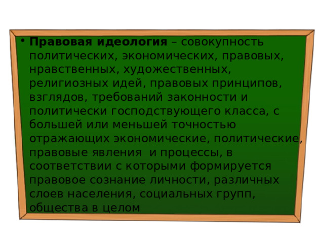 Правовая идеология – совокупность политических, экономических, правовых, нравственных, художественных, религиозных идей, правовых принципов, взглядов, требований законности и политически господствующего класса, с большей или меньшей точностью отражающих экономические, политические, правовые явления и процессы, в соответствии с которыми формируется правовое сознание личности, различных слоев населения, социальных групп, общества в целом 