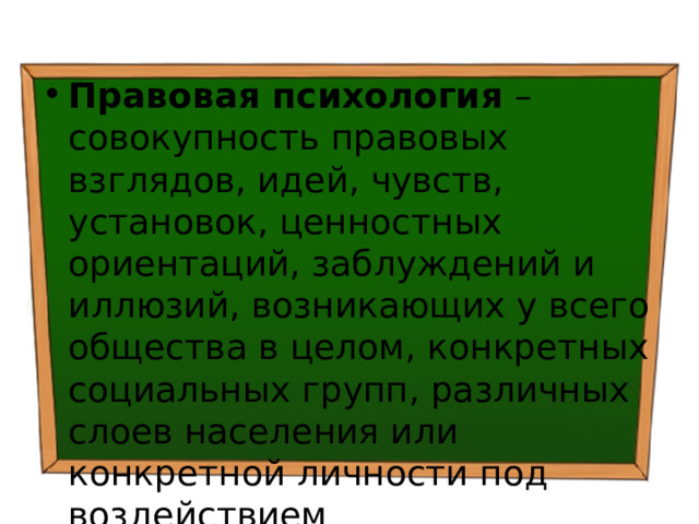 Правовая психология – совокупность правовых взглядов, идей, чувств, установок, ценностных ориентаций, заблуждений и иллюзий, возникающих у всего общества в целом, конкретных социальных групп, различных слоев населения или конкретной личности под воздействием непосредственных условий их жизни и деятельности. 