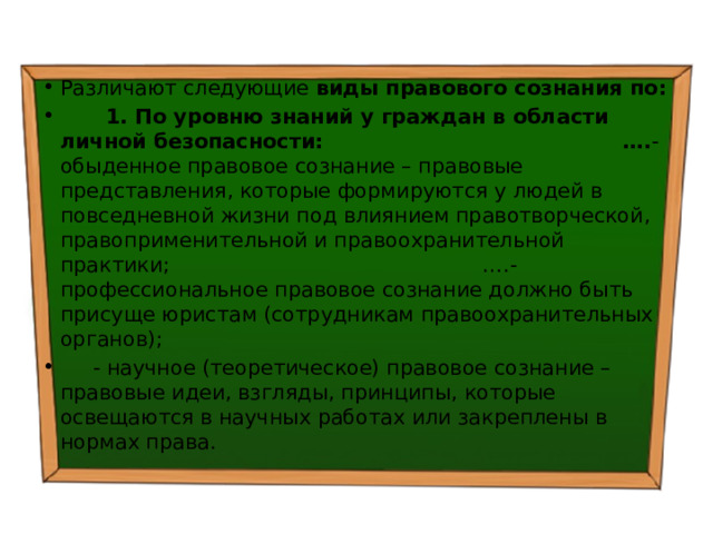 Различают следующие виды правового сознания по:  1. По уровню знаний у граждан в области личной безопасности: …. - обыденное правовое сознание – правовые представления, которые формируются у людей в повседневной жизни под влиянием правотворческой, правоприменительной и правоохранительной практики; ….- профессиональное правовое сознание должно быть присуще юристам (сотрудникам правоохранительных органов);  - научное (теоретическое) правовое сознание – правовые идеи, взгляды, принципы, которые освещаются в научных работах или закреплены в нормах права. 