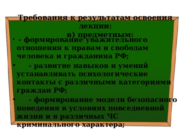 Требования к результатам освоения лекции:  в) предметным:  - формирование уважительного отношения к правам и свободам человека и гражданина РФ;  - развитие навыков и умений устанавливать психологические контакты с различными категориями граждан РФ;  - формирование модели безопасного поведения в условиях повседневной жизни и в различных ЧС криминального характера; 