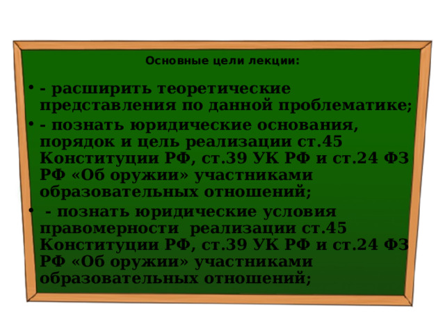  Основные цели лекции: - расширить теоретические представления по данной проблематике; - познать ю ридические основания, порядок и цель реализации ст.45 Конституции РФ, ст.39 УК РФ и ст.24 ФЗ РФ «Об оружии» участниками образовательных отношений;  - познать юридические условия правомерности реализации ст.45 Конституции РФ, ст.39 УК РФ и ст.24 ФЗ РФ «Об оружии» участниками образовательных отношений; 