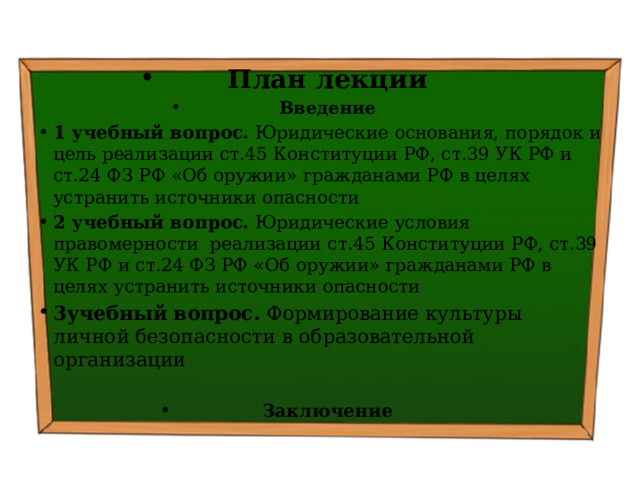 План лекции Введение 1 учебный вопрос. Юридические основания, порядок и цель реализации ст.45 Конституции РФ, ст.39 УК РФ и ст.24 ФЗ РФ «Об оружии» гражданами РФ в целях устранить источники опасности  2 учебный вопрос. Юридические условия правомерности реализации ст.45 Конституции РФ, ст.39 УК РФ и ст.24 ФЗ РФ «Об оружии» гражданами РФ в целях устранить источники опасности 3учебный вопрос. Формирование культуры личной безопасности в образовательной организации Заключение 
