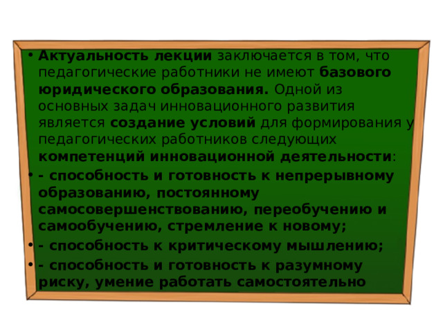 Актуальность лекции заключается в том, что педагогические работники не имеют базового юридического образования. Одной из основных задач инновационного развития является создание условий для формирования у педагогических работников следующих компетенций инновационной деятельности : - способность и готовность к непрерывному образованию, постоянному самосовершенствованию, переобучению и самообучению, стремление к новому; - способность к критическому мышлению; - способность и готовность к разумному риску, умение работать самостоятельно 