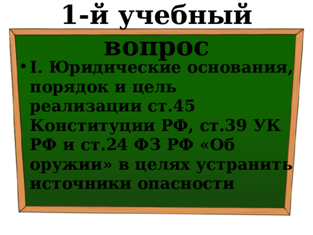1-й учебный вопрос I. Юридические основания, порядок и цель реализации ст.45 Конституции РФ, ст.39 УК РФ и ст.24 ФЗ РФ «Об оружии» в целях устранить источники опасности 