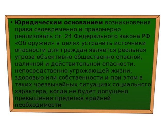 Юридическим основанием возникновения права своевременно и правомерно реализовать ст. 24 Федерального закона РФ «Об оружии» в целях устранить источники опасности для граждан является реальная угроза объективно общественно опасной, наличной и действительной опасности, непосредственно угрожающей жизни, здоровью или собственности и при этом в таких чрезвычайных ситуациях социального характера, когда не будет допущено превышения пределов крайней необходимости 