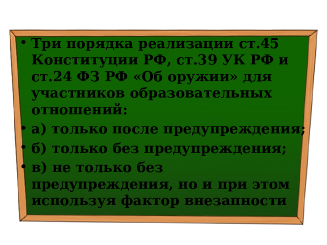 Три порядка реализации ст.45 Конституции РФ, ст.39 УК РФ и ст.24 ФЗ РФ «Об оружии» для участников образовательных отношений: а) только после предупреждения; б) только без предупреждения; в) не только без предупреждения, но и при этом используя фактор внезапности 