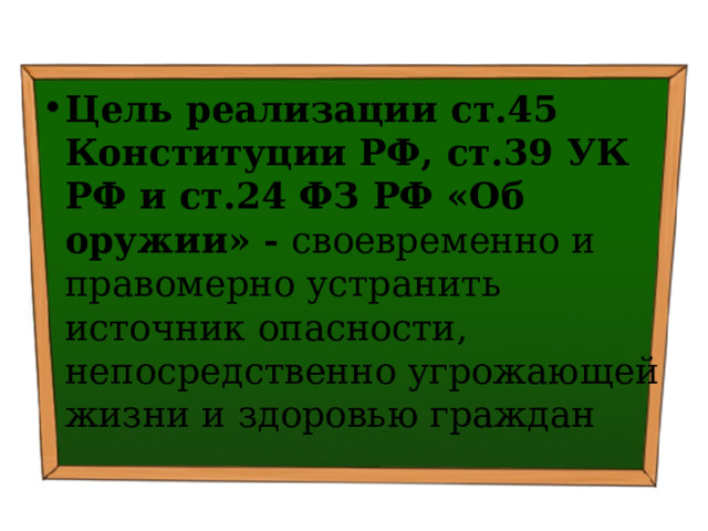 Цель реализации ст.45 Конституции РФ, ст.39 УК РФ и ст.24 ФЗ РФ «Об оружии» - своевременно и правомерно устранить источник опасности, непосредственно угрожающей жизни и здоровью граждан 