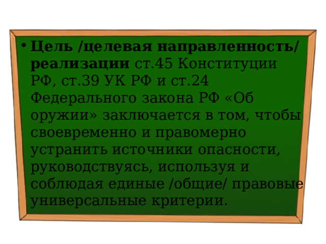 Цель /целевая направленность/ реализации ст.45 Конституции РФ, ст.39 УК РФ и ст.24 Федерального закона РФ «Об оружии» заключается в том, чтобы своевременно и правомерно устранить источники опасности, руководствуясь, используя и соблюдая единые /общие/ правовые универсальные критерии. 
