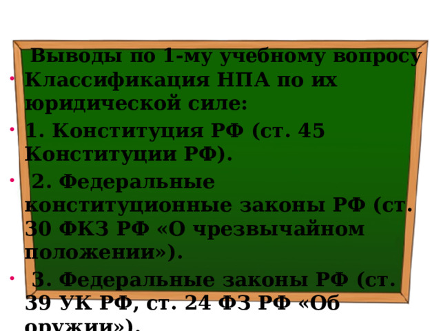 Выводы по  1-му учебному вопросу Классификация НПА по их юридической силе: 1. Конституция РФ (ст. 45 Конституции РФ).  2. Федеральные конституционные законы РФ (ст. 30 ФКЗ РФ «О чрезвычайном положении»).  3. Федеральные законы РФ (ст. 39 УК РФ, ст. 24 ФЗ РФ «Об оружии»). 