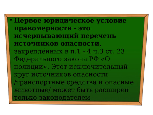 Первое юридическое условие правомерности - это  исчерпывающий перечень источников опасности , закреплённых в п.1 - 4 ч.3 ст. 23 Федерального закона РФ «О полиции». Этот исключительный круг источников опасности /транспортные средства и опасные животные/ может быть расширен только законодателем 