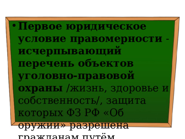 Первое юридическое условие правомерности - исчерпывающий перечень объектов уголовно-правовой охраны /жизнь, здоровье и собственность/, защита которых ФЗ РФ «Об оружии» разрешена гражданам путём использования гражданского оружия 