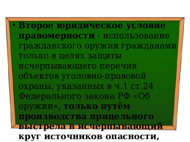 Второе юридическое условие правомерности - использование гражданского оружия гражданами только в целях защиты исчерпывающего перечня объектов уголовно-правовой охраны, указанных в ч.1 ст.24 Федерального закона РФ «Об оружии», только путём производства прицельного выстрела в исчерпывающий круг источников опасности, предусмотренных в в п.1 - 4 ч.3 ст. 23 Федерального закона РФ «О полиции». 