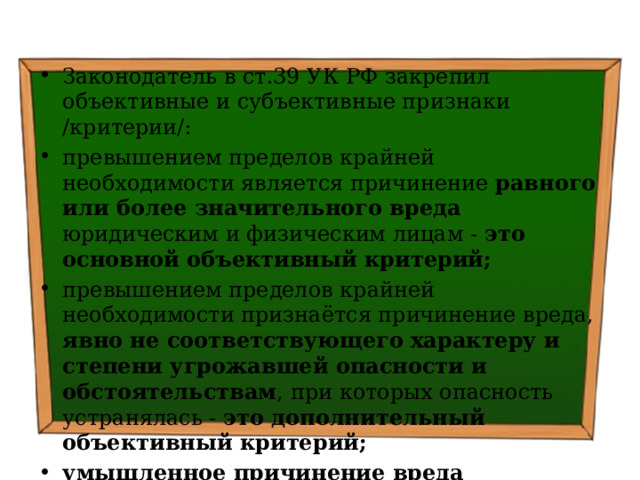 Законодатель в ст.39 УК РФ закрепил объективные и субъективные признаки /критерии/: превышением пределов крайней необходимости является причинение равного или более значительного вреда юридическим и физическим лицам - это основной объективный критерий; превышением пределов крайней необходимости признаётся причинение вреда, явно не соответствующего характеру и степени угрожавшей опасности и обстоятельствам , при которых опасность устранялась - это дополнительный объективный критерий; умышленное причинение вреда юридическим и физическим лицам – субъективный критерий 