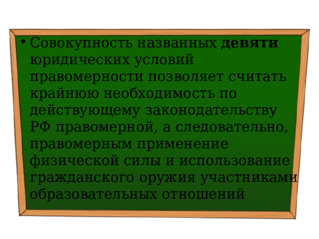 Совокупность названных девяти юридических условий правомерности позволяет считать крайнюю необходимость по действующему законодательству РФ правомерной, а следовательно, правомерным применение физической силы и использование гражданского оружия участниками образовательных отношений 