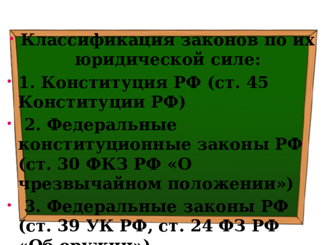 Классификация законов по их юридической силе: 1. Конституция РФ (ст. 45 Конституции РФ)  2. Федеральные конституционные законы РФ (ст. 30 ФКЗ РФ «О чрезвычайном положении»)  3. Федеральные законы РФ (ст. 39 УК РФ, ст. 24 ФЗ РФ «Об оружии») 