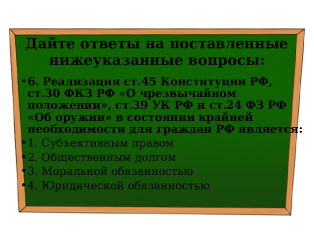 Дайте ответы на поставленные нижеуказанные вопросы: 6. Реализация ст.45 Конституции РФ, ст.30 ФКЗ РФ «О чрезвычайном положении», ст.39 УК РФ и ст.24 ФЗ РФ «Об оружии» в состоянии крайней необходимости для граждан РФ является: 1. Субъективным правом ⁭ 2. Общественным долгом ⁭ 3. Моральной обязанностью ⁭ 4. Юридической обязанностью 