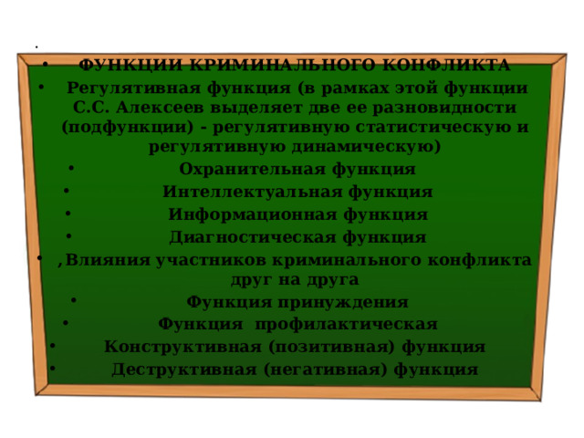   ФУНКЦИИ КРИМИНАЛЬНОГО КОНФЛИКТА   Регулятивная функция (в рамках этой функции С.С. Алексеев выделяет две ее разновидности (подфункции) - регулятивную статистическую и регулятивную динамическую)   Охранительная функция   Интеллектуальная функция   Информационная функция   Диагностическая функция ,  Влияния участников криминального конфликта друг на друга   Функция принуждения   Функция профилактическая Конструктивная (позитивная) функция   Деструктивная (негативная) функция  