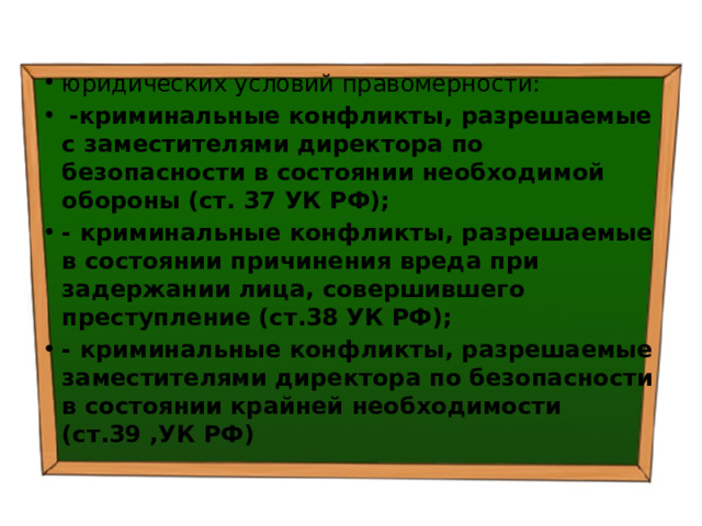 юридических условий правомерности:   -криминальные конфликты, разрешаемые с заместителями директора по безопасности в состоянии необходимой обороны (ст. 37 УК РФ); - криминальные конфликты, разрешаемые в состоянии причинения вреда при задержании лица, совершившего преступле­ние (ст.38 УК РФ); - криминальные конфликты, разрешаемые заместителями директора по безопасности в состоянии крайней необходимости (ст.39 ,УК РФ) 