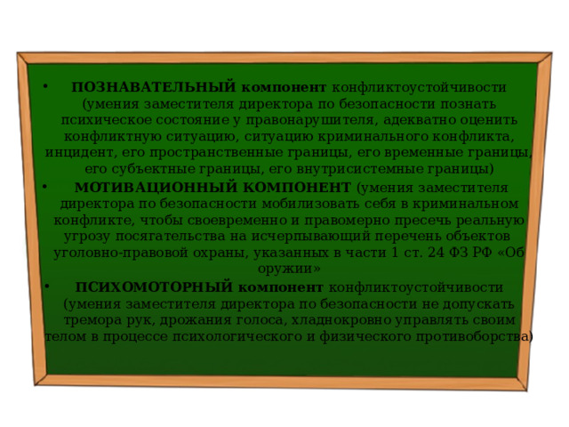  ПОЗНАВАТЕЛЬНЫЙ компонент конфликтоустойчивости (умения заместителя директора по безопасности познать психическое состояние у правонарушителя, адекватно оценить конфликтную ситуацию, ситуацию криминального конфликта, инцидент, его пространственные границы, его временные границы, его субъектные границы, его внутрисистемные границы)   МОТИВАЦИОННЫЙ КОМПОНЕНТ (умения заместителя директора по безопасности мобилизовать себя в криминальном конфликте, чтобы своевременно и правомерно пресечь реальную угрозу посягательства на исчерпывающий перечень объектов уголовно-правовой охраны, указанных в части 1 ст. 24 ФЗ РФ «Об оружии» ПСИХОМОТОРНЫЙ компонент конфликтоустойчивости (умения заместителя директора по безопасности не допускать тремора рук, дрожания голоса, хладнокровно управлять своим телом в процессе психологического и физического противоборства) 