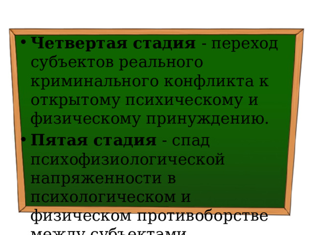 Четвертая стадия - переход субъектов реального криминаль­ного конфликта к открытому психическому и физическому принуждению. Пятая стадия - спад психофизиологической напряженности в психологическом и физическом противоборстве между субъектами конкретного криминального конфликта. 