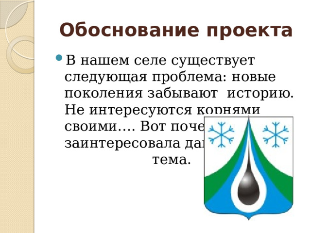 Обоснование проекта В нашем селе существует следующая проблема: новые поколения забывают историю. Не интересуются корнями своими…. Вот почему нас заинтересовала данная тема. 
