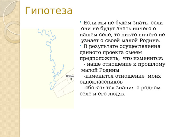  Гипотеза Если мы не будем знать, если  они не будут знать ничего о нашем селе, то никто ничего не  узнает о своей малой Родине. В результате осуществления данного проекта смеем предположить, что изменится:  - наше отношение к прошлому  малой Родины  -изменится отношение моих одноклассников  -обогатятся знания о родном селе и его людях 