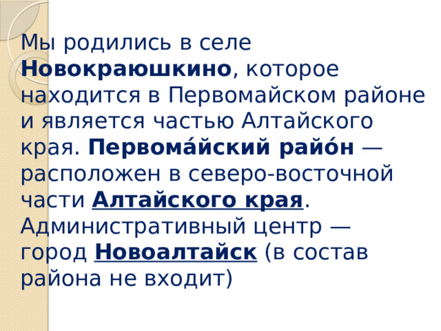 Мы родились в селе Новокраюшкино , которое находится в Первомайском районе и является частью Алтайского края. Первома́йский райо́н  — расположен в северо-восточной части  Алтайского края .  Административный центр — город  Новоалтайск  (в состав района не входит) 