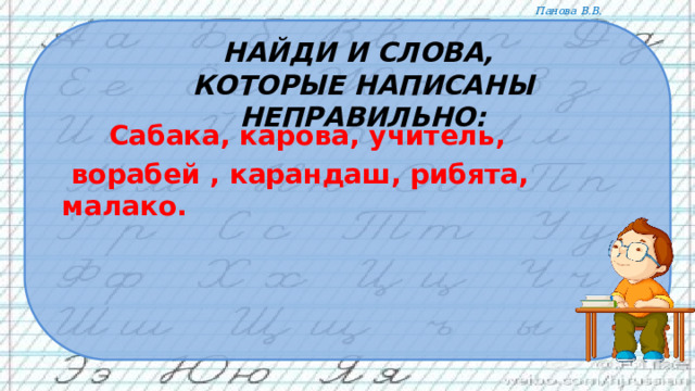 Найди и слова,  которые написаны неправильно:  Сабака, карова, учитель,  ворабей , карандаш, рибята, малако.  