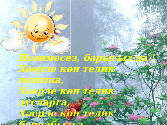Исәнмесез, барыгыз да ! Хәерле көн телик кояшка, Хәерле көн телик дусларга, Хәерле көн телик барчабызга Һәм иминлек телик елларга !  Исәнмесез, барыгыз да ! Хәерле көн телик кояшка, Хәерле көн телик дусларга, Хәерле көн телик барчабызга. 
