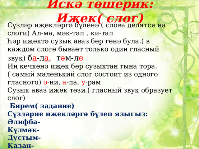Искә төшерик: Иҗек( слог)   Сүзләр иҗекләргә бүленә ( слова делятся на слоги) Ал-ма, мәк-тәп , ки-тап Һәр иҗектә сузык аваз бер генә була.( в каждом слоге бывает только один гласный звук) б а -л а , т ә м-л е Иң кечкенә иҗек бер сузыктан гына тора.( самый маленький слог состоит из одного гласного) ә -ни, а -па, у -рам Сузык аваз иҗек төзи.( гласный звук образует слог)  Бирем( задание) Сүзләрне иҗекләргә бүлеп языгыз: Әлифба- Күлмәк- Дустым- Казан- Чаллы- Әлмәт- 