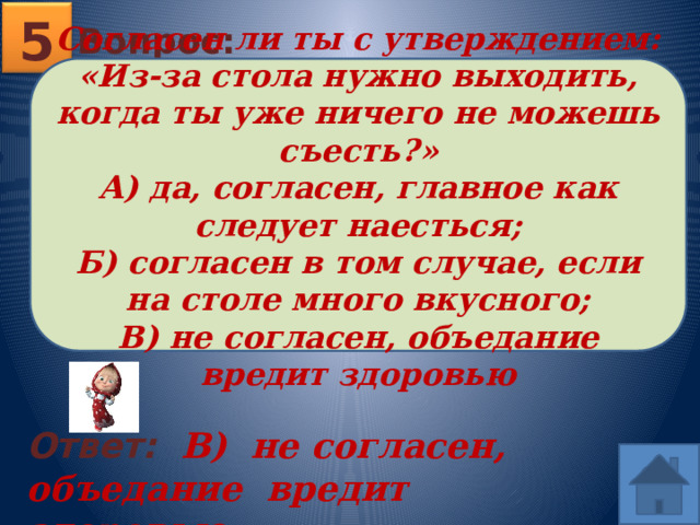 5 Вопрос: Согласен ли ты с утверждением: «Из-за стола нужно выходить, когда ты уже ничего не можешь съесть?» А) да, согласен, главное как следует наесться; Б) согласен в том случае, если на столе много вкусного; В) не согласен, объедание вредит здоровью Ответ: В) не согласен, объедание вредит здоровью  