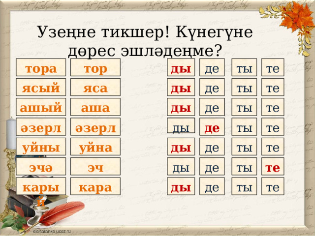 Узеңне тикшер! Күнегүне дөрес эшләдеңме? тор те ты де ды тора ты де ды яса те ясый де аша ты де ашый ды те ты әзерли де те ды ды әзерлә уйный де те ды уйна ты те де ты ды эчә эч ты де ды те кара карый 