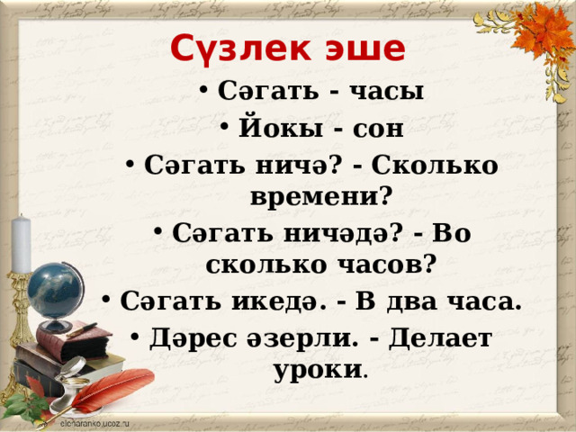 Сүзлек эше Сәгать - часы Йокы - сон Сәгать ничә? - Сколько времени? Сәгать ничәдә? - Во сколько часов? Сәгать икедә. - В два часа. Дәрес әзерли. - Делает уроки . 