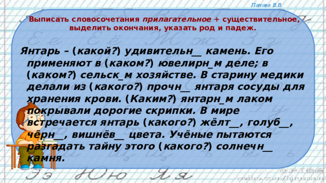  Выписать словосочетания прилагательное + существительное, выделить окончания, указать род и падеж.   Янтарь – ( какой? ) удивительн__ камень. Его применяют в  ( каком? ) ювелирн_м деле; в ( каком? ) сельск_м хозяйстве. В старину медики делали из ( какого? ) прочн__ янтаря сосуды для хранения крови. ( Каким? ) янтарн_м лаком покрывали дорогие скрипки. В мире встречается янтарь ( какого? ) жёлт__, голуб__, чёрн__, вишнёв__ цвета. Учёные пытаются разгадать тайну этого ( какого? ) солнечн__ камня.   