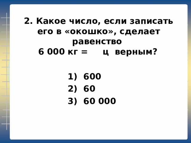 2. Какое число, если записать его в «окошко», сделает равенство  6 000 кг = ц верным?   1) 600  2) 60  3) 60 000 