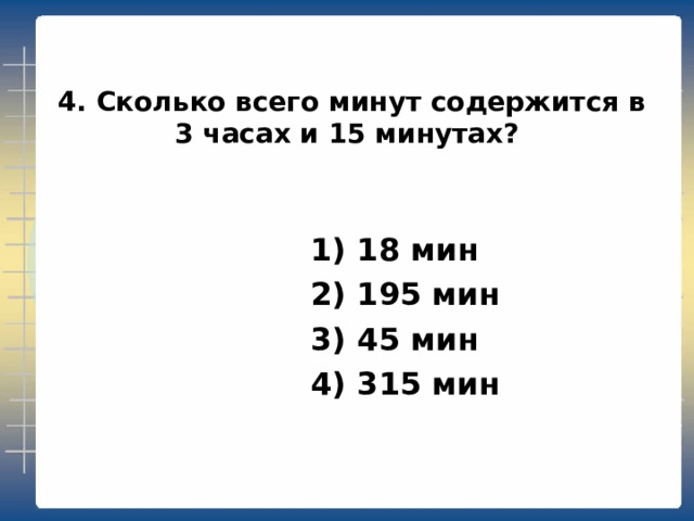  4. Сколько всего минут содержится в 3 часах и 15 минутах?  1) 18 мин  2) 195 мин  3) 45 мин  4) 315 мин 