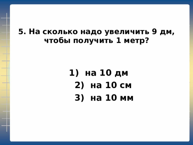 5. На сколько надо увеличить 9 дм, чтобы получить 1 метр?  1) на 10 дм  2) на 10 см  3) на 10 мм 