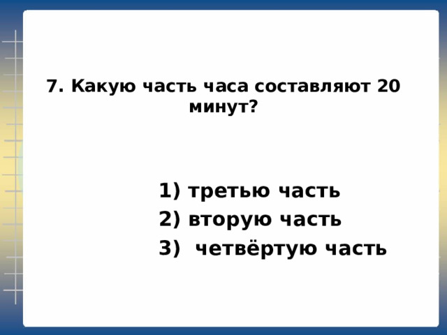 7. Какую часть часа составляют 20 минут?  1) третью часть  2) вторую часть  3) четвёртую часть 