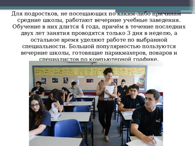 Для подростков, не посещающих по каким-либо причинам средние школы, работают вечерние учебные заведения. Обучение в них длится 4 года, причём в течение последних двух лет занятия проводятся только 3 дня в неделю, а остальное время уделяют работе по выбранной специальности. Большой популярностью пользуются вечерние школы, готовящие парикмахеров, поваров и специалистов по компьютерной графике. 