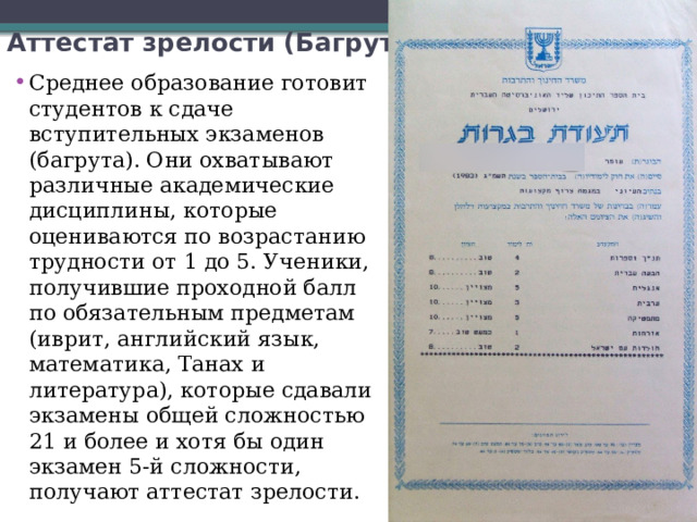 Аттестат зрелости (Багрут) Среднее образование готовит студентов к сдаче вступительных экзаменов (багрута). Они охватывают различные академические дисциплины, которые оцениваются по возрастанию трудности от 1 до 5. Ученики, получившие проходной балл по обязательным предметам (иврит, английский язык, математика, Танах и литература), которые сдавали экзамены общей сложностью 21 и более и хотя бы один экзамен 5-й сложности, получают аттестат зрелости. 